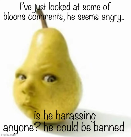 Da pear baby | I’ve just looked at some of bloons comments, he seems angry.. is he harassing anyone? he could be banned | image tagged in da pear baby | made w/ Imgflip meme maker