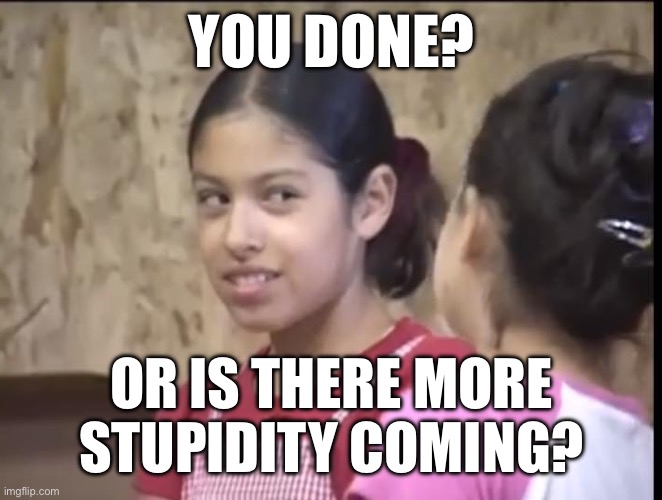 Da fuk | YOU DONE? OR IS THERE MORE STUPIDITY COMING? | image tagged in da fuk | made w/ Imgflip meme maker