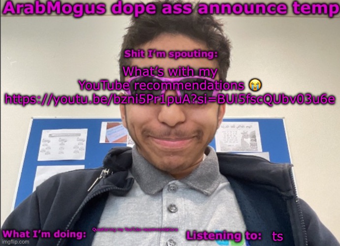 ArabMogus dope ass announce temp | What’s with my YouTube recommendations 😭
https://youtu.be/bzni5Pr1puA?si=BUi5fscQUbv03u6e; Questioning my YouTube recommendations; ts | image tagged in arabmogus dope ass announce temp | made w/ Imgflip meme maker