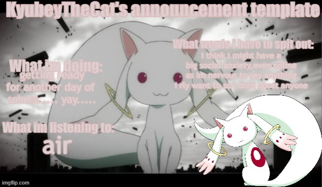 Kyubey's Announcement Template | I think i might have a big social anxiety,even online as im nervous to say anything i rly want to so i dont upset anyone; getting ready for another day of  school..... yay..... air | image tagged in kyubey's announcement template | made w/ Imgflip meme maker