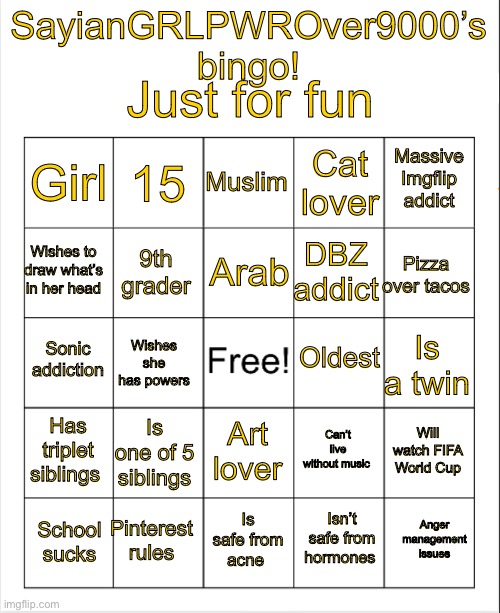 Take a screenshot cuz this isn’t a template. But repost to see how much you get! | Just for fun; SayianGRLPWROver9000’s bingo! Muslim; 15; Massive Imgflip addict; Girl; Cat lover; Arab; Wishes to draw what’s in her head; Pizza over tacos; DBZ addict; 9th grader; Oldest; Sonic addiction; Is a twin; Wishes she has powers; Has triplet siblings; Is one of 5 siblings; Will watch FIFA World Cup; Can’t live without music; Art lover; Pinterest rules; Anger management issues; Is safe from acne; School sucks; Isn’t safe from hormones | image tagged in blank bingo | made w/ Imgflip meme maker