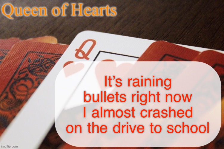 I also might have accidentally ran a red light but most the cops are high in my area so I’m fine | It’s raining bullets right now I almost crashed on the drive to school | image tagged in queen of hearts announcement | made w/ Imgflip meme maker