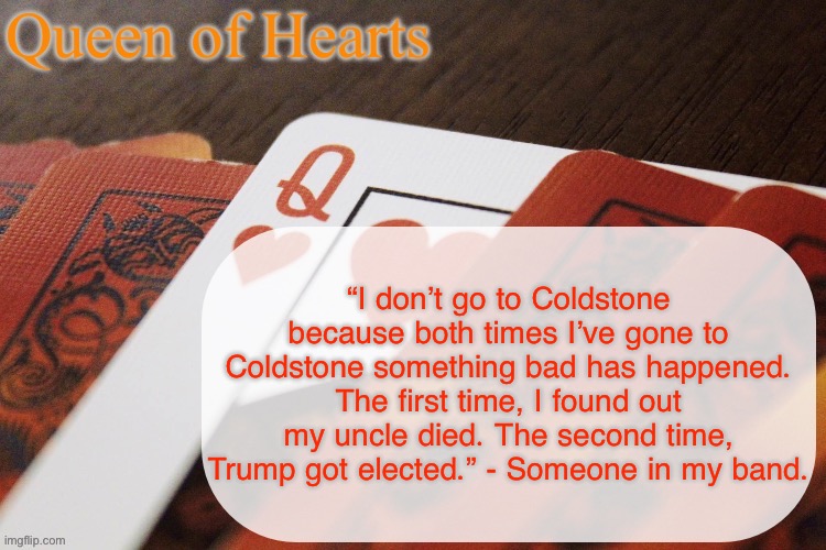Queen of Hearts announcement | “I don’t go to Coldstone because both times I’ve gone to Coldstone something bad has happened. The first time, I found out my uncle died. The second time, Trump got elected.” - Someone in my band. | image tagged in queen of hearts announcement | made w/ Imgflip meme maker