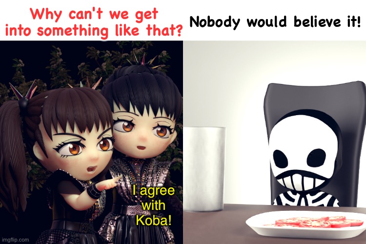 BABYMETAL | Why can't we get into something like that? Nobody would believe it! I agree
with
Koba! | image tagged in babymetal | made w/ Imgflip meme maker