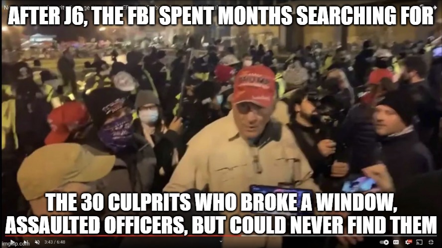 Ray Epps | AFTER J6, THE FBI SPENT MONTHS SEARCHING FOR THE 30 CULPRITS WHO BROKE A WINDOW, ASSAULTED OFFICERS, BUT COULD NEVER FIND THEM | image tagged in ray epps | made w/ Imgflip meme maker