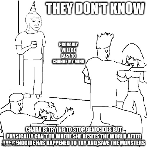 (Chara note:YES, YES FINALLY SOMEONE AGREES WITH ME.) | THEY DON'T KNOW; PROBABLY WILL BE EASY TO CHANGE MY MIND; CHARA IS TRYING TO STOP GENOCIDES BUT PHYSICALLY CAN'T TO WHERE SHE RESETS THE WORLD AFTER THE GENOCIDE HAS HAPPENED TO TRY AND SAVE THE MONSTERS | image tagged in they don't know | made w/ Imgflip meme maker