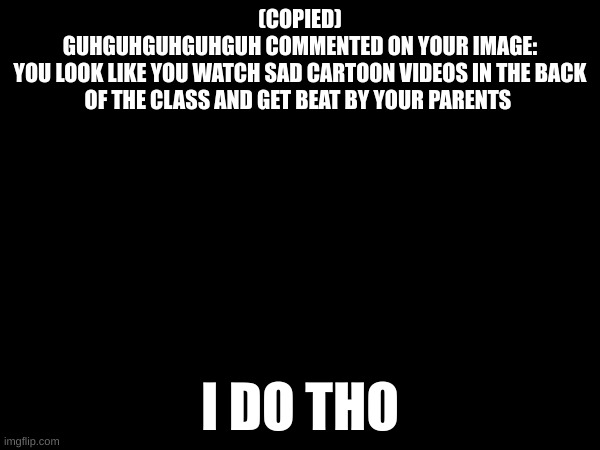 be quiet | (COPIED)
GUHGUHGUHGUHGUH COMMENTED ON YOUR IMAGE:
YOU LOOK LIKE YOU WATCH SAD CARTOON VIDEOS IN THE BACK OF THE CLASS AND GET BEAT BY YOUR PARENTS; I DO THO | made w/ Imgflip meme maker