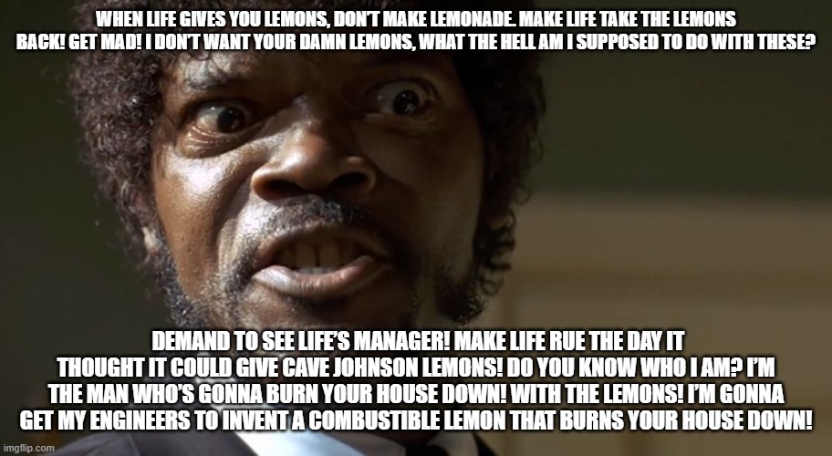  Samuel L Jackson say one more time  | WHEN LIFE GIVES YOU LEMONS, DON’T MAKE LEMONADE. MAKE LIFE TAKE THE LEMONS BACK! GET MAD! I DON’T WANT YOUR DAMN LEMONS, WHAT THE HELL AM I SUPPOSED TO DO WITH THESE? DEMAND TO SEE LIFE’S MANAGER! MAKE LIFE RUE THE DAY IT THOUGHT IT COULD GIVE CAVE JOHNSON LEMONS! DO YOU KNOW WHO I AM? I’M THE MAN WHO’S GONNA BURN YOUR HOUSE DOWN! WITH THE LEMONS! I’M GONNA GET MY ENGINEERS TO INVENT A COMBUSTIBLE LEMON THAT BURNS YOUR HOUSE DOWN! | image tagged in samuel l jackson say one more time | made w/ Imgflip meme maker