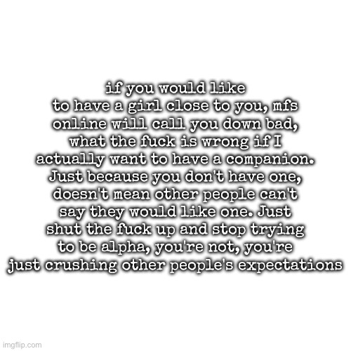 This is why i do not even post anything about that | if you would like to have a girl close to you, mfs online will call you down bad, what the fuck is wrong if I actually want to have a companion. Just because you don't have one, doesn't mean other people can't say they would like one. Just shut the fuck up and stop trying to be alpha, you're not, you're just crushing other people's expectations | image tagged in msmg,rant | made w/ Imgflip meme maker