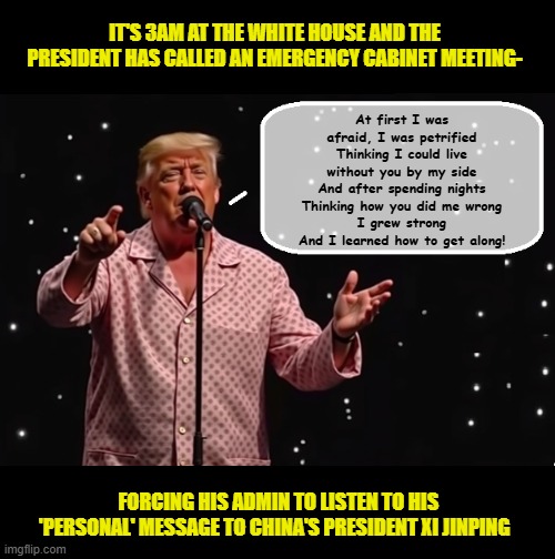 Feeling like a "jilted lover", Trump changes his mind on China tariffs...AGAIN... | IT'S 3AM AT THE WHITE HOUSE AND THE PRESIDENT HAS CALLED AN EMERGENCY CABINET MEETING-; At first I was afraid, I was petrified
Thinking I could live without you by my side
And after spending nights
Thinking how you did me wrong
I grew strong
And I learned how to get along! FORCING HIS ADMIN TO LISTEN TO HIS 'PERSONAL' MESSAGE TO CHINA'S PRESIDENT XI JINPING | image tagged in impeach trump,donald trump memes,government corruption,china,trump is a moron,tariffs | made w/ Imgflip meme maker