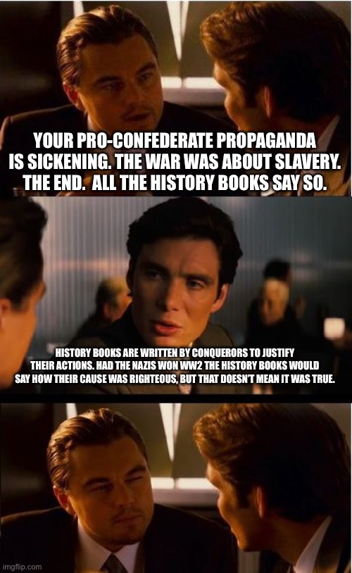 Inception Meme | YOUR PRO-CONFEDERATE PROPAGANDA IS SICKENING. THE WAR WAS ABOUT SLAVERY. THE END.  ALL THE HISTORY BOOKS SAY SO. HISTORY BOOKS ARE WRITTEN BY CONQUERORS TO JUSTIFY THEIR ACTIONS. HAD THE NAZIS WON WW2 THE HISTORY BOOKS WOULD SAY HOW THEIR CAUSE WAS RIGHTEOUS, BUT THAT DOESN’T MEAN IT WAS TRUE. | image tagged in memes,inception | made w/ Imgflip meme maker