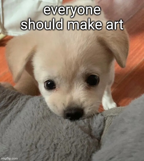 any kind of art, music, sculptures, just shitty drawings on paper, its all art and its all amazing | everyone should make art | image tagged in hi | made w/ Imgflip meme maker
