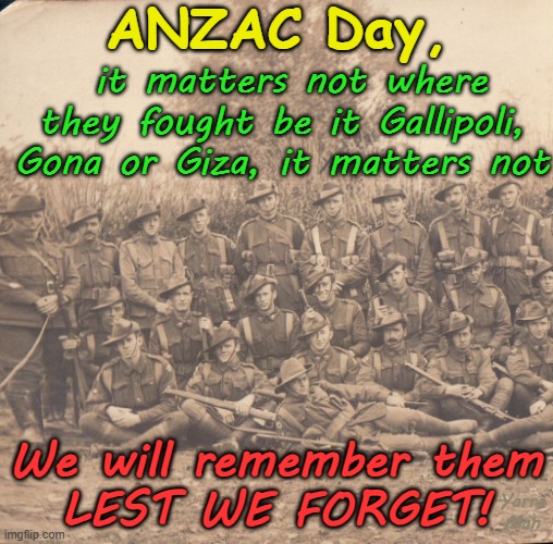 ANZAC Day, all gave some, some gave all. Lest we forget! | ANZAC Day, it matters not where they fought be it Gallipoli, Gona or Giza, it matters not; We will remember them
LEST WE FORGET! Yarra Man | image tagged in australia,gallipoli gona giza,france europe,somalia egypt libya,military army ran raaf rnzaf rnzn kiwi,png europe | made w/ Imgflip meme maker