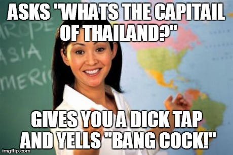Unhelpful High School Teacher | ASKS "WHATS THE CAPITAIL OF THAILAND?" GIVES YOU A DICK TAP AND YELLS "BANG COCK!" | image tagged in memes,unhelpful high school teacher | made w/ Imgflip meme maker