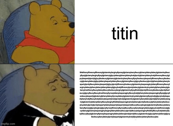 Tuxedo Winnie The Pooh | titin; Methionylthreonylthreonylglutaminylarginyltyrosylglutamylserylleucylphenylalanylalanylglutaminylleuc
yllysylglutamylarginyllysylglutamylglycylalanylphenylalanylvalylprolylphenylalanylvalylthreonylleucylgl
ycylaspartylprolylglycylisoleucylglutamylglutaminylserylleucyllysylisoleucylaspartylthreonylleucylisoleu
cylglutamylalanylglycylalanylaspartylalanylleucylglutamylleucylglycylisoleucylprolylphenylalanylseryla
spartylprolylleucylalanylaspartylglycylprolylthreonylisoleucylglutaminylasparaginylalanylthreonylleucyl
arginylalanylphenylalanylalanylalanylglycylvalylthreonylprolylalanylglutaminylcysteinylphenylalanylglu
tamylmethionylleucylalanylleucylisoleucylarginylglutaminyllysylhistidylprolylthreonylisoleucylprolylisol
eucylglycylleucylleucylmethionyltyrosylalanylasparaginylleucylvalylphenylalanylasparaginyllysylglycyli
soleucylaspartylglutamylphenylalanyltyrosylalanylglutaminylcysteinylglutamyllysylvalylglycylvalylaspa
rtylserylvalylleucylvalylalanylaspartylvalylprolylvalylglutaminylglutamylserylalanylprolylphenylalanylarg
inylglutaminylalanylalanylleucylarginylhistidylasparaginylvalylalanylprolylisoleucylphenylalanylisoleuc
ylcysteinylprolylprolylaspartylalanylaspartylaspartylaspartylleucylleucylarginylglutaminylisoleucylalany
lseryltyrosylglycylarginylglycyltyrosylthreonyltyrosylleucylleucylserylarginylalanylglycylvalylthreonylgly
cylalanylglutamylasparaginylarginylalanylalanylleucylprolylleucylasparaginylhistidylleucylvalylalanylly
sylleucyllysylglutamyltyrosylasparaginylalanylalanylprolylprolylleucylglutaminylglycylphenylalanylglycy
lisoleucylserylalanylprolylaspartylglutaminylvalyllysylalanylalanylisoleucylas | image tagged in memes,tuxedo winnie the pooh | made w/ Imgflip meme maker