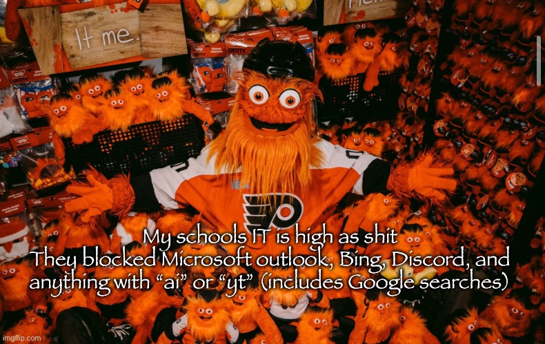 This school is becoming a dystopia | My schools IT is high as shit
They blocked Microsoft outlook, Bing, Discord, and anything with “ai” or “yt” (includes Google searches) | image tagged in it we | made w/ Imgflip meme maker