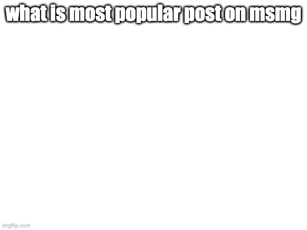 e | what is most popular post on msmg | made w/ Imgflip meme maker