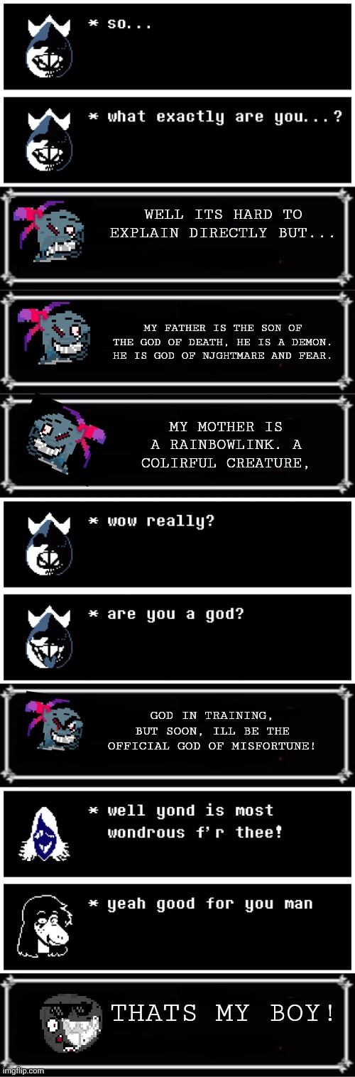 mmmh tasty | WELL ITS HARD TO EXPLAIN DIRECTLY BUT... MY FATHER IS THE SON OF THE GOD OF DEATH, HE IS A DEMON. HE IS GOD OF NJGHTMARE AND FEAR. MY MOTHER IS A RAINBOWLINK. A COLIRFUL CREATURE, GOD IN TRAINING, BUT SOON, ILL BE THE OFFICIAL GOD OF MISFORTUNE! THATS MY BOY! | image tagged in deltarune | made w/ Imgflip meme maker