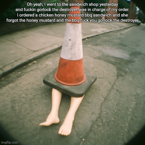 cono con gambe | Oh yeah, I went to the sandwich shop yesterday and fuckin gorlock the destroyer was in charge of my order. I ordered a chicken honey mustard bbq sandwich and she forgot the honey mustard and the bbq fuck you gorlock the destroyer | image tagged in cono con gambe | made w/ Imgflip meme maker