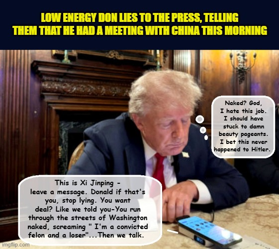 How the 'meeting' with China's president Xi Jinping  really went... | LOW ENERGY DON LIES TO THE PRESS, TELLING THEM THAT HE HAD A MEETING WITH CHINA THIS MORNING; Naked? God, I hate this job. I should have stuck to damn beauty pageants. I bet this never happened to Hitler. This is Xi Jinping - leave a message. Donald if that's you, stop lying. You want deal? Like we told you-You run through the streets of Washington naked, screaming " I'm a convicted felon and a loser"...Then we talk. | image tagged in impeach trump,donald trump memes,government corruption,tariffs,china | made w/ Imgflip meme maker