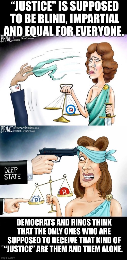 “JUSTICE” IS SUPPOSED TO BE BLIND, IMPARTIAL AND EQUAL FOR EVERYONE. DEMOCRATS AND RINOS THINK THAT THE ONLY ONES WHO ARE SUPPOSED TO RECEIVE THAT KIND OF “JUSTICE” ARE THEM AND THEM ALONE. | image tagged in political meme,lady justice,deep state,scales of justice,left wing,commies | made w/ Imgflip meme maker