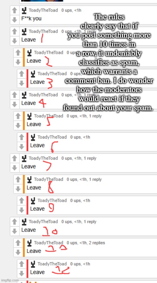The rules clearly say that if you post something more than 10 times in a row, it undeniably classifies as spam, which warrants a comment ban. I do wonder how the moderators would react if they found out about your spam. | made w/ Imgflip meme maker
