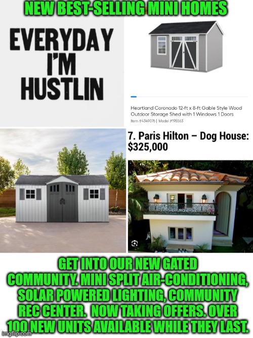 Funny | NEW BEST-SELLING MINI HOMES; GET INTO OUR NEW GATED COMMUNITY. MINI SPLIT AIR-CONDITIONING, SOLAR POWERED LIGHTING, COMMUNITY REC CENTER.  NOW TAKING OFFERS. OVER 100 NEW UNITS AVAILABLE WHILE THEY LAST. | image tagged in funny,real estate,shut up and take my money,houses,homeless,paris hilton | made w/ Imgflip meme maker