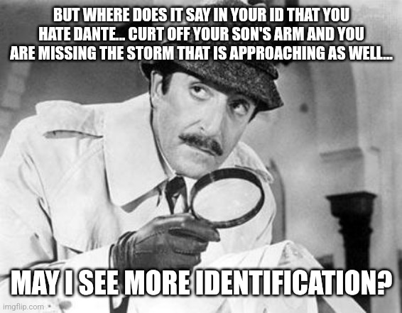 Inspector Clouseau | BUT WHERE DOES IT SAY IN YOUR ID THAT YOU HATE DANTE... CURT OFF YOUR SON'S ARM AND YOU ARE MISSING THE STORM THAT IS APPROACHING AS WELL... | image tagged in inspector clouseau | made w/ Imgflip meme maker