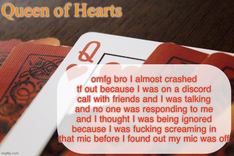 Queen of Hearts announcement | omfg bro I almost crashed tf out because I was on a discord call with friends and I was talking and no one was responding to me and I thought I was being ignored because I was fucking screaming in that mic before I found out my mic was off | image tagged in queen of hearts announcement | made w/ Imgflip meme maker