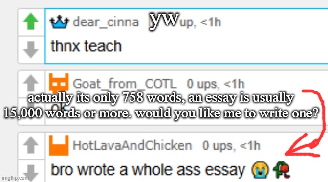 yw; actually its only 758 words, an essay is usually 15,000 words or more. would you like me to write one? | made w/ Imgflip meme maker