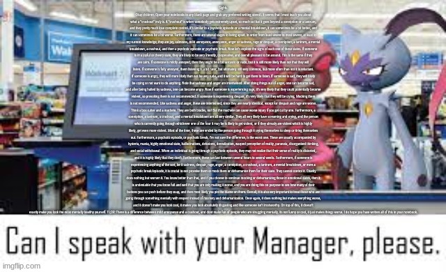 Can i speak with your manager please | Sighh. Okay children. Open your notebooks to any blank page and grab any preferred writing utensil. It seems that I must teach you about what a "crashout" truly is. A "crashout" is when somebody gets extremely upset, so much so that it goes beyond a conniption or a tantrum, and they pretty much lose complete control. It's similar to a psychotic episode or a mental breakdown, it can sometimes be a bit better, and it can sometimes be a bit worse. Furthermore, there are several stages to being upset. In order from least severe to most severe, at least to my current knowledge, they are joy, calmness, mild annoyance, annoyance, anger or sadness, rage or despair, a conniption, a tantrum, a mental breakdown, a crashout, and then a psychotic episode or psychotic break. Now let's explore the signs of each one of these states. If someone is in a joyful or cheery state, they are likely to be very friendly, cooperative, and overall pleasant to be around. This is the same if they are calm. If someone is mildly annoyed, then they might be a bit sarcastic or rude, but it is still more likely than not that they will listen. If someone is fully annoyed, them listening is a bit rarer, but ultimately still very common, but more often than not it is reluctant. If someone is angry, they will more likely than not be very rude, and it will be hard to get them to listen. If someone is sad, they will likely be crying or not want to do anything. Note that sadness and anger are intertwined. After doing things out of anger, one can become sad, and after being halted by sadness, one can become angry. Now if someone is experiencing rage, it's very likely that they could potentially become violent, so provoking them is not recommended. If someone is experiencing despair, it's very likely that they will be crying. Mocking them is not recommended. Like sadness and anger, these are intertwined, since they are nearly identical, except for despair and rage are worse. Think a box cutter and a machete. They are both blades, no? But the machete can cause worse injury if you get cut by one. Furthermore, a conniption, a tantrum, a crashout, and a mental breakdown are all very similar. They all very likely have screaming and crying, and the person who is currently going through whichever one of the four it may be is likely to get violent, or if they already are violent which is highly likely, get even more violent. Most of the time, these are ended by the person going through it crying themselves to sleep or tiring themselves out. Furthermore, a psychotic episode, or psychotic break, I'm not sure the difference, is the worst one. These are usually accompanied by hysteria, mania, highly emotional state, hallucinations, delusions, derealization, warped perception of reality, paranoia, disorganized thinking, and social withdrawal. When an individual is going through a psychotic episode, they may not realize that their sense of reality is distorted, and it is highly likely that they don't. Furthermore, these can last between several hours to several weeks. Furthermore, if someone is experiencing anything of the sort, be it sadness, despair, rage, anger, a conniption, a crashout, a tantrum, a mental breakdown, or even a psychotic break/episode, it is crucial to not provoke them or mock them or dehumanize them for their state. They cannot control it. Cruelty does nothing but worsen it. You know better than that, and if you choose to continue mocking or dehumanizing those in emotional states, then it is undeniable that you know full and well that you are only making it worse, and you are doing this on purpose to see how many of their buttons you can push before they snap, and then most likely you pin the blame on them. Overall, it is also very important to treat those who are going through something mentally with respect instead of mockery and dehumanization. Once again, it does nothing but makes everything worse, and it doesn't make you look cool, it makes you look absolutely disgusting and like someone isn't trustworthy. On top of this, it doesn't exactly make you look the most mentally healthy yourself. TL;DR: There is a difference between mild annoyance and a crashout, and dont make fun of people who are struggling mentally, its not funny or cool, it just makes things worse. I do hope you have written all of this in your notebook. | image tagged in can i speak with your manager please | made w/ Imgflip meme maker