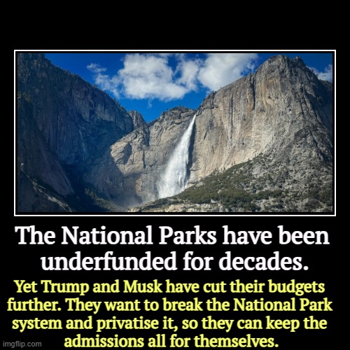 America invented the idea of National Parks. Trump and Musk want to destroy them. | The National Parks have been 
underfunded for decades. | Yet Trump and Musk have cut their budgets 
further. They want to break the National | image tagged in funny,demotivationals,national,parks,sorry folks parks closed,destruction | made w/ Imgflip demotivational maker