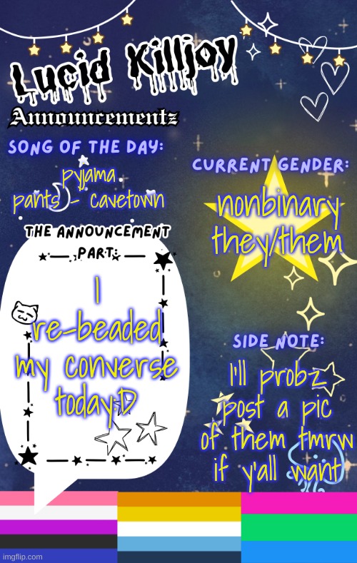 they look rlly kewl:3 | pyjama pants - cavetown; nonbinary
they/them; I re-beaded my converse today:D; I'll probz post a pic of them tmrw if y'all want | image tagged in lucid's announcement temp | made w/ Imgflip meme maker