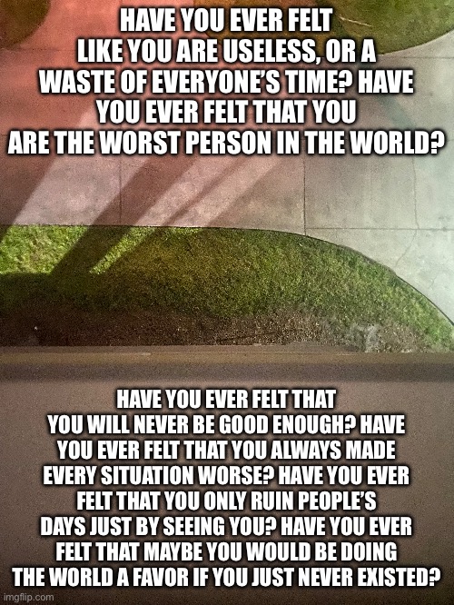 HAVE YOU EVER FELT LIKE YOU ARE USELESS, OR A WASTE OF EVERYONE’S TIME? HAVE YOU EVER FELT THAT YOU ARE THE WORST PERSON IN THE WORLD? HAVE YOU EVER FELT THAT YOU WILL NEVER BE GOOD ENOUGH? HAVE YOU EVER FELT THAT YOU ALWAYS MADE EVERY SITUATION WORSE? HAVE YOU EVER FELT THAT YOU ONLY RUIN PEOPLE’S DAYS JUST BY SEEING YOU? HAVE YOU EVER FELT THAT MAYBE YOU WOULD BE DOING THE WORLD A FAVOR IF YOU JUST NEVER EXISTED? | made w/ Imgflip meme maker