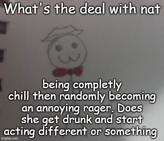 :3 stickman | What's the deal with nat; being completly chill then randomly becoming an annoying rager. Does she get drunk and start acting different or something | image tagged in 3 stickman | made w/ Imgflip meme maker