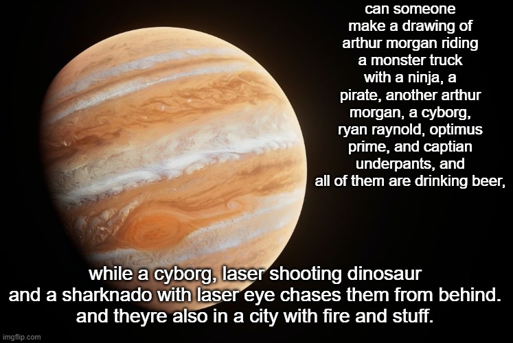 also add lebron james in the background | can someone make a drawing of arthur morgan riding a monster truck with a ninja, a pirate, another arthur morgan, a cyborg, ryan raynold, optimus prime, and captian underpants, and all of them are drinking beer, while a cyborg, laser shooting dinosaur and a sharknado with laser eye chases them from behind.
and theyre also in a city with fire and stuff. | image tagged in spactate jupiter ehhh | made w/ Imgflip meme maker