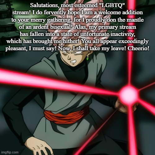 Rose kamehameha | Salutations, most esteemed "LGBTQ" stream! I do fervently hope I am a welcome addition to your merry gathering, for I proudly don the mantle of an ardent bisexual! Alas, my primary stream has fallen into a state of unfortunate inactivity, which has brought me hither! You all appear exceedingly pleasant, I must say! Now, I shall take my leave! Cheerio! | image tagged in rose kamehameha | made w/ Imgflip meme maker