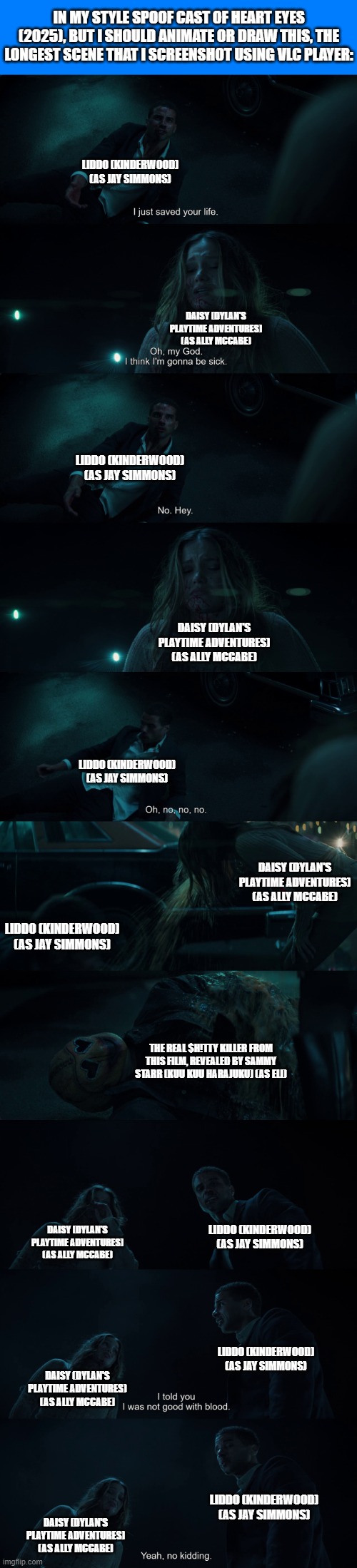 Should Animate/Draw This in Lorick Style Spoof Cast #9 | IN MY STYLE SPOOF CAST OF HEART EYES (2025), BUT I SHOULD ANIMATE OR DRAW THIS, THE LONGEST SCENE THAT I SCREENSHOT USING VLC PLAYER:; LIDDO (KINDERWOOD) (AS JAY SIMMONS); DAISY (DYLAN'S PLAYTIME ADVENTURES) (AS ALLY MCCABE); LIDDO (KINDERWOOD) (AS JAY SIMMONS); DAISY (DYLAN'S PLAYTIME ADVENTURES) (AS ALLY MCCABE); LIDDO (KINDERWOOD) (AS JAY SIMMONS); DAISY (DYLAN'S PLAYTIME ADVENTURES) (AS ALLY MCCABE); LIDDO (KINDERWOOD) (AS JAY SIMMONS); THE REAL $H!TTY KILLER FROM THIS FILM, REVEALED BY SAMMY STARR (KUU KUU HARAJUKU) (AS ELI); LIDDO (KINDERWOOD) (AS JAY SIMMONS); DAISY (DYLAN'S PLAYTIME ADVENTURES) (AS ALLY MCCABE); LIDDO (KINDERWOOD) (AS JAY SIMMONS); DAISY (DYLAN'S PLAYTIME ADVENTURES) (AS ALLY MCCABE); LIDDO (KINDERWOOD) (AS JAY SIMMONS); DAISY (DYLAN'S PLAYTIME ADVENTURES) (AS ALLY MCCABE) | image tagged in meme,memes,spoof cast,should animate/draw this in lorick style spoof cast,screenshot,heart eyes | made w/ Imgflip meme maker