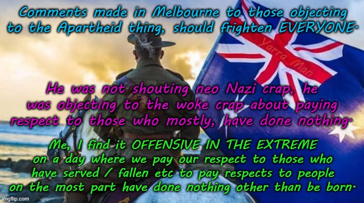 ANZAC Day should be about those who have served and or fallen, not about WOKE crap! | Comments made in Melbourne to those objecting to the Apartheid thing, should frighten EVERYONE. Yarra Man; He was not shouting neo Nazi crap, he was objecting to the woke crap about paying respect to those who mostly, have done nothing. Me, I find it OFFENSIVE IN THE EXTREME on a day where we pay our respect to those who have served / fallen etc to pay respects to people on the most part have done nothing other than be born. | image tagged in far left greens,labor labour teals,self gratification by proxy virtue signaling,australian diggers,soldiers military,pc woke | made w/ Imgflip meme maker