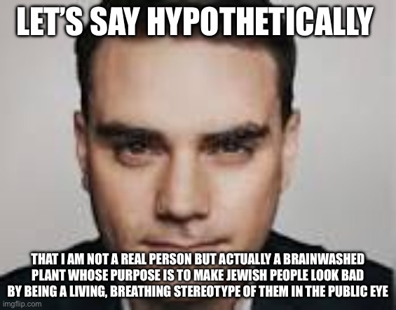 Ben Shapiro = Covert Operative for Anti-Semites? | LET’S SAY HYPOTHETICALLY; THAT I AM NOT A REAL PERSON BUT ACTUALLY A BRAINWASHED PLANT WHOSE PURPOSE IS TO MAKE JEWISH PEOPLE LOOK BAD BY BEING A LIVING, BREATHING STEREOTYPE OF THEM IN THE PUBLIC EYE | image tagged in lets say hypothetically | made w/ Imgflip meme maker