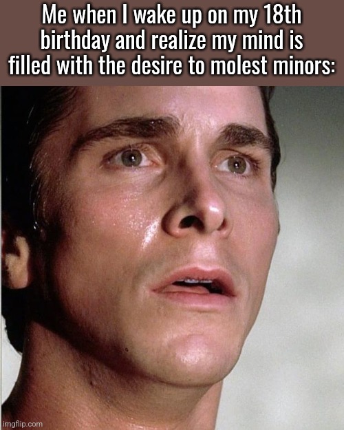 How some of yall think pedophilia works | Me when I wake up on my 18th birthday and realize my mind is filled with the desire to molest minors: | image tagged in christian bale | made w/ Imgflip meme maker