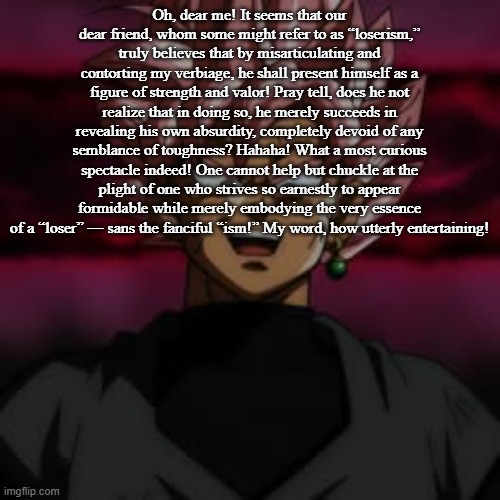 SSJR Black | Oh, dear me! It seems that our dear friend, whom some might refer to as “loserism,” truly believes that by misarticulating and contorting my verbiage, he shall present himself as a figure of strength and valor! Pray tell, does he not realize that in doing so, he merely succeeds in revealing his own absurdity, completely devoid of any semblance of toughness? Hahaha! What a most curious spectacle indeed! One cannot help but chuckle at the plight of one who strives so earnestly to appear formidable while merely embodying the very essence of a “loser” — sans the fanciful “ism!” My word, how utterly entertaining! | image tagged in ssjr black | made w/ Imgflip meme maker