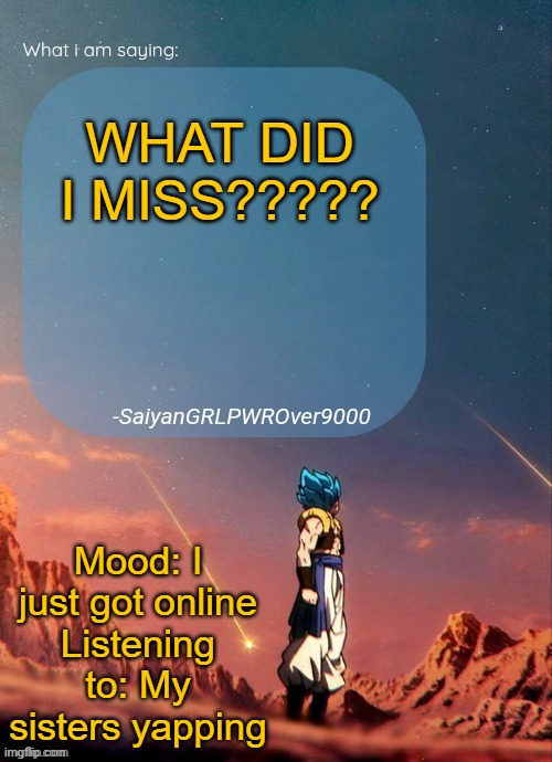 SayianGRLPWROver9000's NEW Announcement page | WHAT DID I MISS????? Mood: I just got online
Listening to: My sisters yapping | image tagged in sayiangrlpwrover9000's new announcement page | made w/ Imgflip meme maker