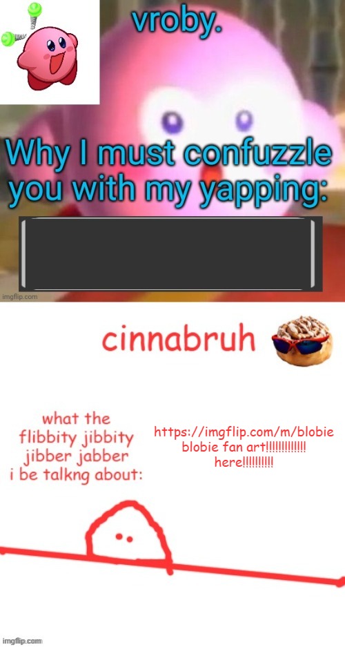 vroby. and cinnabruh shared temp | https://imgflip.com/m/blobie
blobie fan art!!!!!!!!!!!!! here!!!!!!!!!! | image tagged in vroby and cinnabruh shared temp | made w/ Imgflip meme maker