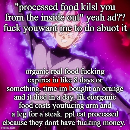SSR Black 2 | "processed food kilsl you from the inside out" yeah ad?? fuck youwant me to do abuot it; organic real food fucking expires in like 8 days or something. time im bought an orange and it died in a day. lik eiorganic food costs youfucing arm and a leg for a steak. ppl eat processed ebcause they dont have fucking money. | image tagged in ssr black 2 | made w/ Imgflip meme maker