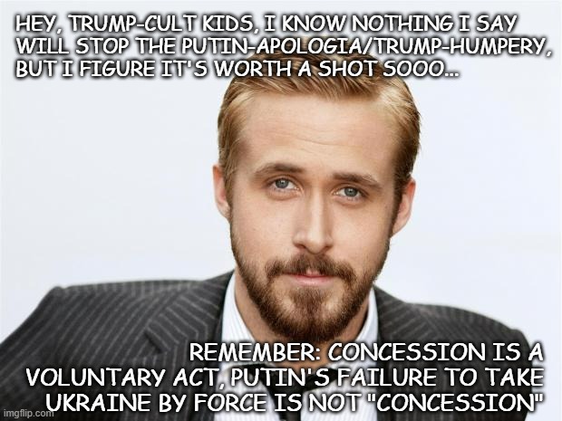 An inconvenient fact for the MAGAts | HEY, TRUMP-CULT KIDS, I KNOW NOTHING I SAY
WILL STOP THE PUTIN-APOLOGIA/TRUMP-HUMPERY,
BUT I FIGURE IT'S WORTH A SHOT SOOO... REMEMBER: CONCESSION IS A
VOLUNTARY ACT, PUTIN'S FAILURE TO TAKE
UKRAINE BY FORCE IS NOT "CONCESSION" | image tagged in hey girl,ukraine,war,peace talks | made w/ Imgflip meme maker
