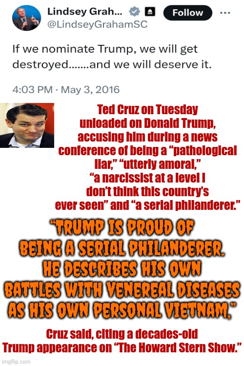 Maga Was Told, "TRUMP DESCRIBES HIS OWN BATTLES WITH VENEREAL DISEASES AS HIS OWN PERSONAL VIETNAM" & They STILL Voted For Him | Ted Cruz on Tuesday unloaded on Donald Trump, accusing him during a news conference of being a “pathological liar,” “utterly amoral,” “a narcissist at a level I don’t think this country’s ever seen” and “a serial philanderer.”; “Trump is proud of being a serial philanderer.
He describes his own battles with venereal diseases as his own personal Vietnam,”; Cruz said, citing a decades-old Trump appearance on “The Howard Stern Show.” | image tagged in maga,memes,ewwww,disgusting,gross,donald trump is a convicted rapist | made w/ Imgflip meme maker