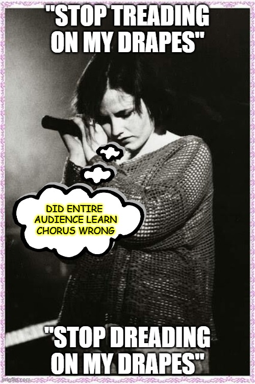 KEEP CALM AND LISTEN TO THE CRANBERRIES | "STOP TREADING ON MY DRAPES" "STOP DREADING ON MY DRAPES" DID ENTIRE
 AUDIENCE LEARN
 CHORUS WRONG | image tagged in keep calm and listen to the cranberries | made w/ Imgflip meme maker