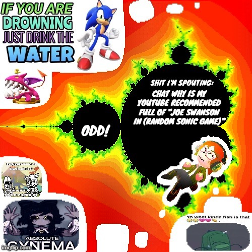 Odd Mandelbrot announcement template mii version | CHAT WHY IS MY YOUTUBE RECOMMENDED FULL OF "JOE SWANSON IN (RANDOM SONIC GAME)" | image tagged in odd mandelbrot announcement template mii version | made w/ Imgflip meme maker