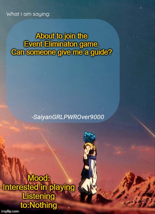 SayianGRLPWROver9000's NEW Announcement page | About to join the Event Eliminaton game. Can someone give me a guide? Mood: Interested in playing
Listening to:Nothing | image tagged in sayiangrlpwrover9000's new announcement page | made w/ Imgflip meme maker